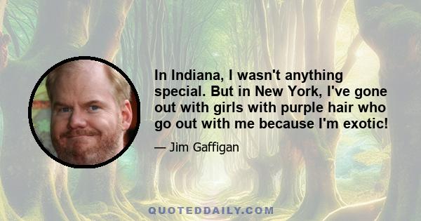 In Indiana, I wasn't anything special. But in New York, I've gone out with girls with purple hair who go out with me because I'm exotic!