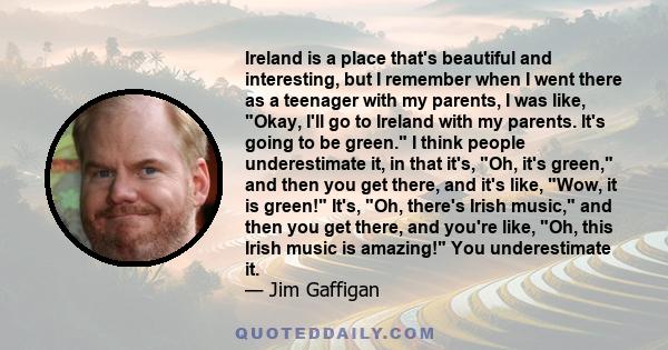 Ireland is a place that's beautiful and interesting, but I remember when I went there as a teenager with my parents, I was like, Okay, I'll go to Ireland with my parents. It's going to be green. I think people