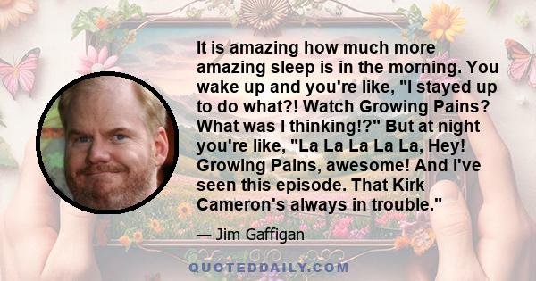 It is amazing how much more amazing sleep is in the morning. You wake up and you're like, I stayed up to do what?! Watch Growing Pains? What was I thinking!? But at night you're like, La La La La La, Hey! Growing Pains, 