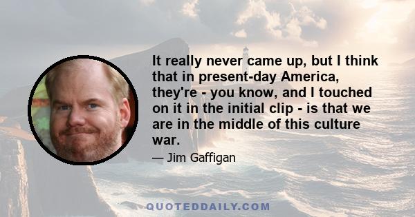 It really never came up, but I think that in present-day America, they're - you know, and I touched on it in the initial clip - is that we are in the middle of this culture war.