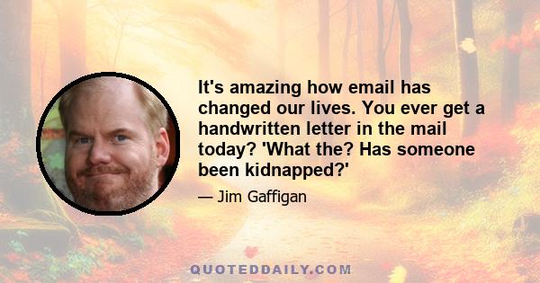 It's amazing how email has changed our lives. You ever get a handwritten letter in the mail today? 'What the? Has someone been kidnapped?'