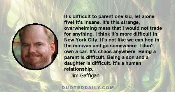 It's difficult to parent one kid, let alone five! It's insane. It's this strange, overwhelming mess that I would not trade for anything. I think it's more difficult in New York City. It's not like we can hop in the