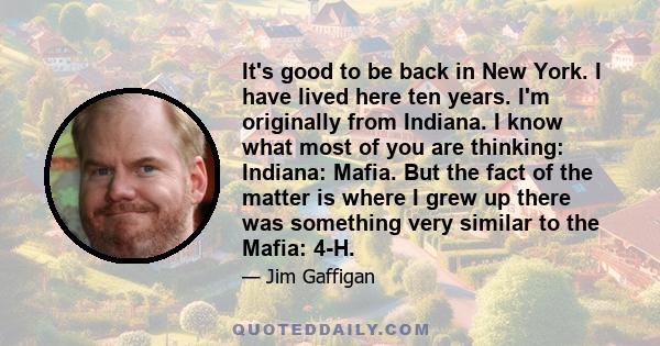 It's good to be back in New York. I have lived here ten years. I'm originally from Indiana. I know what most of you are thinking: Indiana: Mafia. But the fact of the matter is where I grew up there was something very