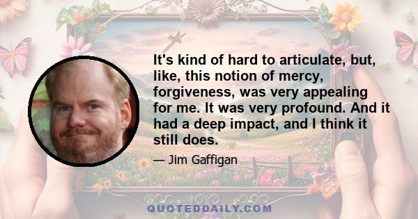 It's kind of hard to articulate, but, like, this notion of mercy, forgiveness, was very appealing for me. It was very profound. And it had a deep impact, and I think it still does.