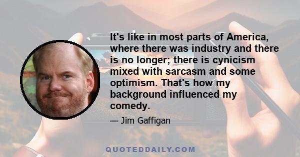 It's like in most parts of America, where there was industry and there is no longer; there is cynicism mixed with sarcasm and some optimism. That's how my background influenced my comedy.