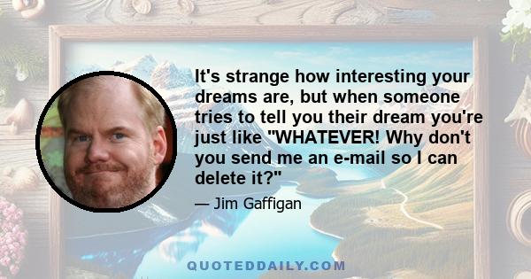 It's strange how interesting your dreams are, but when someone tries to tell you their dream you're just like WHATEVER! Why don't you send me an e-mail so I can delete it?