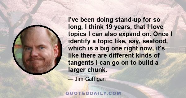 I've been doing stand-up for so long, I think 19 years, that I love topics I can also expand on. Once I identify a topic like, say, seafood, which is a big one right now, it's like there are different kinds of tangents