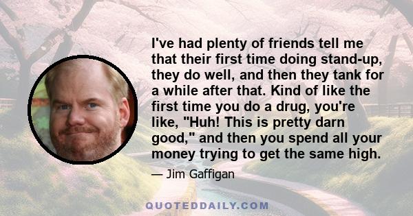 I've had plenty of friends tell me that their first time doing stand-up, they do well, and then they tank for a while after that. Kind of like the first time you do a drug, you're like, Huh! This is pretty darn good,