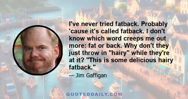 I've never tried fatback. Probably 'cause it's called fatback. I don't know which word creeps me out more: fat or back. Why don't they just throw in hairy while they're at it? This is some delicious hairy fatback.