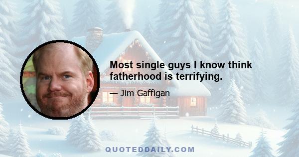 Most single guys I know think fatherhood is terrifying.