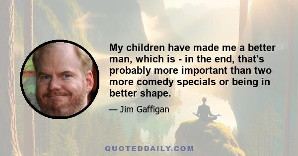 My children have made me a better man, which is - in the end, that's probably more important than two more comedy specials or being in better shape.