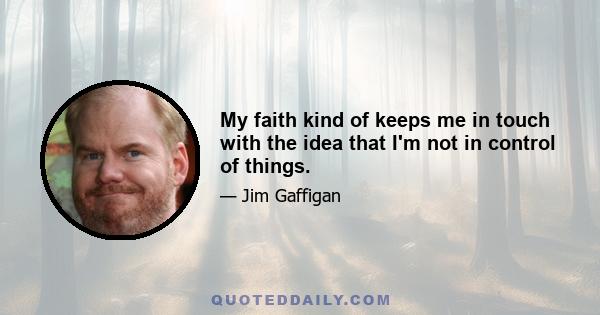 My faith kind of keeps me in touch with the idea that I'm not in control of things.