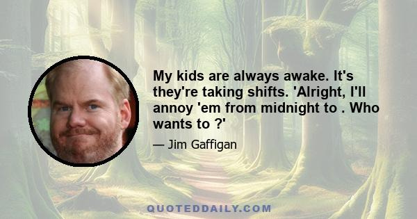 My kids are always awake. It's they're taking shifts. 'Alright, I'll annoy 'em from midnight to . Who wants to ?'