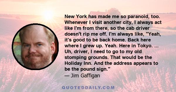 New York has made me so paranoid, too. Whenever I visit another city, I always act like I'm from there, so the cab driver doesn't rip me off. I'm always like, Yeah, it's good to be back home. Back here where I grew up.