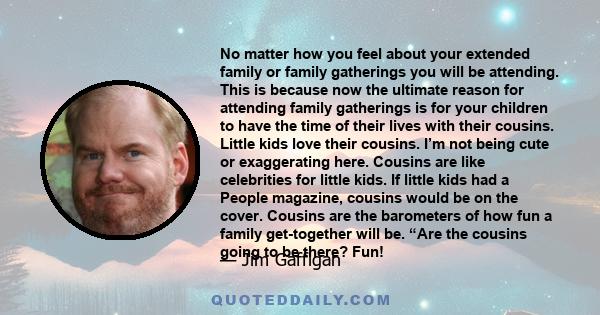 No matter how you feel about your extended family or family gatherings you will be attending. This is because now the ultimate reason for attending family gatherings is for your children to have the time of their lives