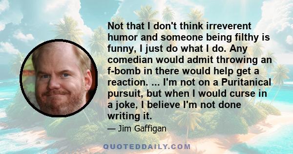 Not that I don't think irreverent humor and someone being filthy is funny, I just do what I do. Any comedian would admit throwing an f-bomb in there would help get a reaction. ... I'm not on a Puritanical pursuit, but