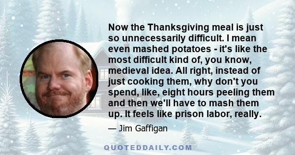 Now the Thanksgiving meal is just so unnecessarily difficult. I mean even mashed potatoes - it's like the most difficult kind of, you know, medieval idea. All right, instead of just cooking them, why don't you spend,