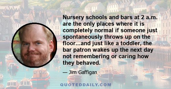 Nursery schools and bars at 2 a.m. are the only places where it is completely normal if someone just spontaneously throws up on the floor...and just like a toddler, the bar patron wakes up the next day not remembering