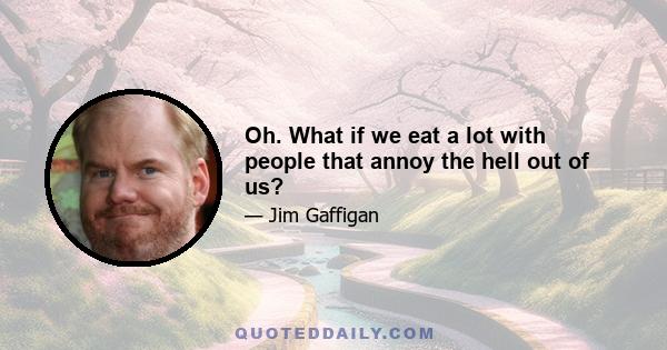 Oh. What if we eat a lot with people that annoy the hell out of us?