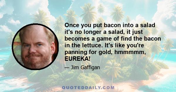 Once you put bacon into a salad it's no longer a salad, it just becomes a game of find the bacon in the lettuce. It's like you're panning for gold, hmmmmm, EUREKA!