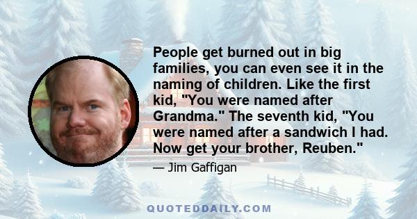 People get burned out in big families, you can even see it in the naming of children. Like the first kid, You were named after Grandma. The seventh kid, You were named after a sandwich I had. Now get your brother,