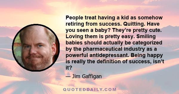 People treat having a kid as somehow retiring from success. Quitting. Have you seen a baby? They’re pretty cute. Loving them is pretty easy. Smiling babies should actually be categorized by the pharmaceutical industry