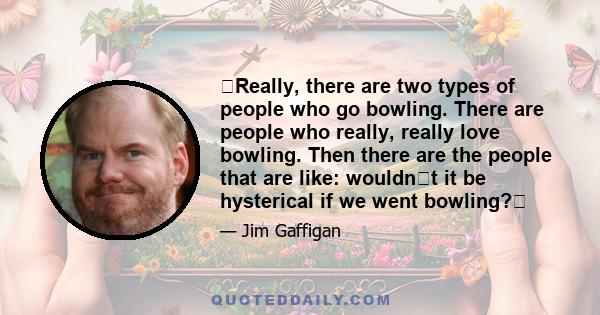 Really, there are two types of people who go bowling. There are people who really, really love bowling. Then there are the people that are like: wouldnt it be hysterical if we went bowling?