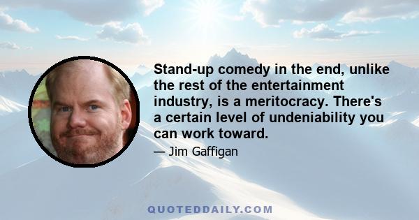 Stand-up comedy in the end, unlike the rest of the entertainment industry, is a meritocracy. There's a certain level of undeniability you can work toward.