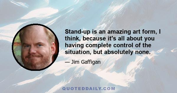 Stand-up is an amazing art form, I think, because it's all about you having complete control of the situation, but absolutely none.