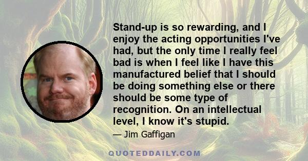 Stand-up is so rewarding, and I enjoy the acting opportunities I've had, but the only time I really feel bad is when I feel like I have this manufactured belief that I should be doing something else or there should be