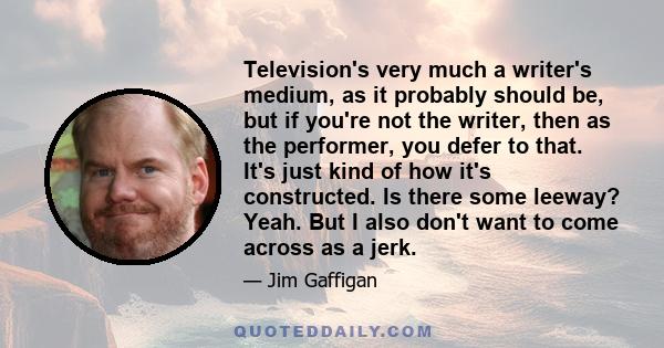 Television's very much a writer's medium, as it probably should be, but if you're not the writer, then as the performer, you defer to that. It's just kind of how it's constructed. Is there some leeway? Yeah. But I also