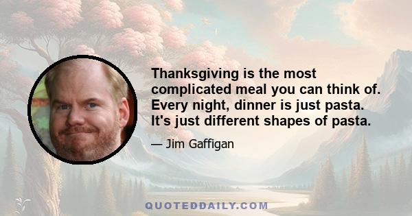 Thanksgiving is the most complicated meal you can think of. Every night, dinner is just pasta. It's just different shapes of pasta.