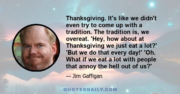 Thanksgiving. It's like we didn't even try to come up with a tradition. The tradition is, we overeat. 'Hey, how about at Thanksgiving we just eat a lot?' 'But we do that every day!' 'Oh. What if we eat a lot with people 