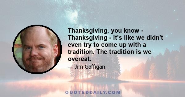 Thanksgiving, you know - Thanksgiving - it's like we didn't even try to come up with a tradition. The tradition is we overeat.