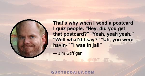 That's why when I send a postcard I quiz people. Hey, did you get that postcard? Yeah, yeah yeah. Well what'd I say? Uh, you were havin- I was in jail