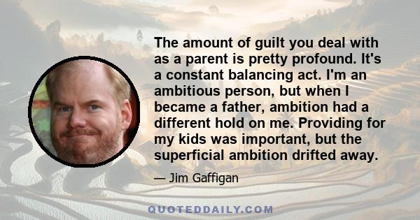 The amount of guilt you deal with as a parent is pretty profound. It's a constant balancing act. I'm an ambitious person, but when I became a father, ambition had a different hold on me. Providing for my kids was