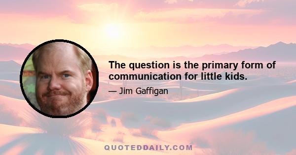 The question is the primary form of communication for little kids.