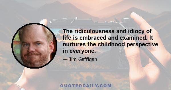 The ridiculousness and idiocy of life is embraced and examined. It nurtures the childhood perspective in everyone.