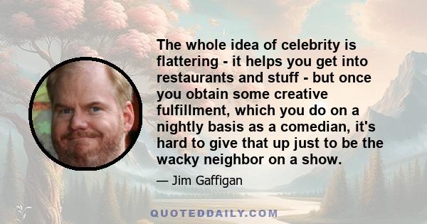 The whole idea of celebrity is flattering - it helps you get into restaurants and stuff - but once you obtain some creative fulfillment, which you do on a nightly basis as a comedian, it's hard to give that up just to