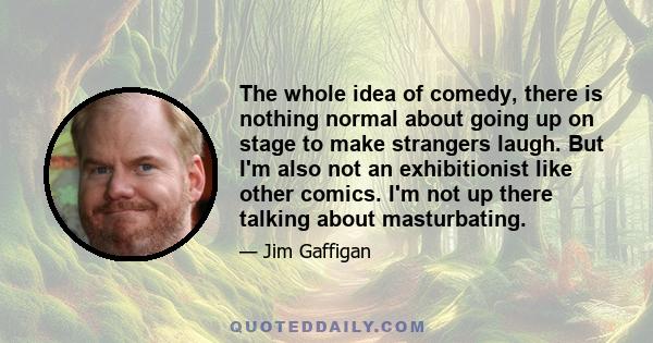 The whole idea of comedy, there is nothing normal about going up on stage to make strangers laugh. But I'm also not an exhibitionist like other comics. I'm not up there talking about masturbating.