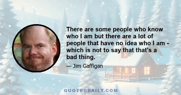 There are some people who know who I am but there are a lot of people that have no idea who I am - which is not to say that that's a bad thing.