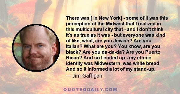 There was [ in New York] - some of it was this perception of the Midwest that I realized in this multicultural city that - and I don't think it's as true as it was - but everyone was kind of like, what, are you Jewish?