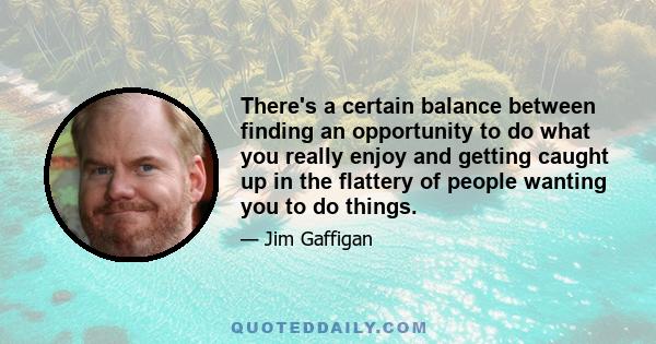 There's a certain balance between finding an opportunity to do what you really enjoy and getting caught up in the flattery of people wanting you to do things.