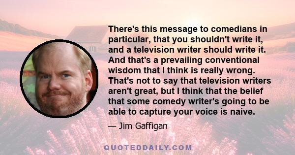 There's this message to comedians in particular, that you shouldn't write it, and a television writer should write it. And that's a prevailing conventional wisdom that I think is really wrong. That's not to say that