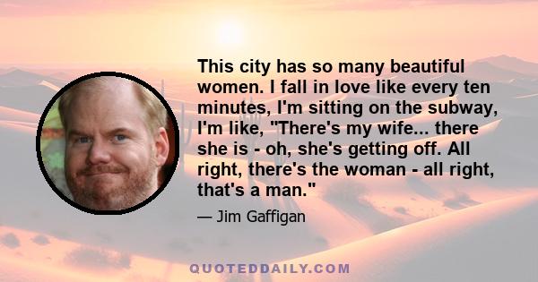 This city has so many beautiful women. I fall in love like every ten minutes, I'm sitting on the subway, I'm like, There's my wife... there she is - oh, she's getting off. All right, there's the woman - all right,