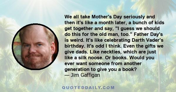 We all take Mother's Day seriously and then it's like a month later, a bunch of kids get together and say, I guess we should do this for the old man, too. Father Day's is weird. It's like celebrating Darth Vader's