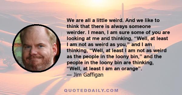 We are all a little weird. And we like to think that there is always someone weirder. I mean, I am sure some of you are looking at me and thinking, “Well, at least I am not as weird as you,” and I am thinking, “Well, at 