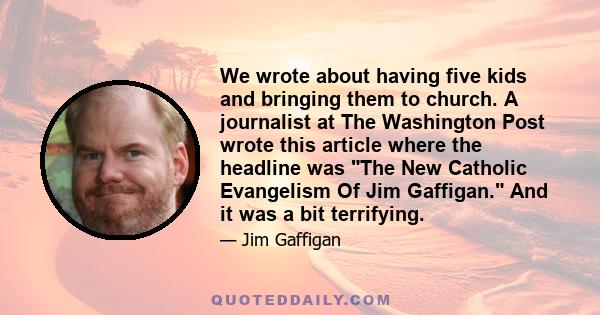 We wrote about having five kids and bringing them to church. A journalist at The Washington Post wrote this article where the headline was The New Catholic Evangelism Of Jim Gaffigan. And it was a bit terrifying.