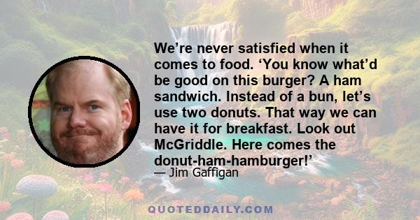 We’re never satisfied when it comes to food. ‘You know what’d be good on this burger? A ham sandwich. Instead of a bun, let’s use two donuts. That way we can have it for breakfast. Look out McGriddle. Here comes the