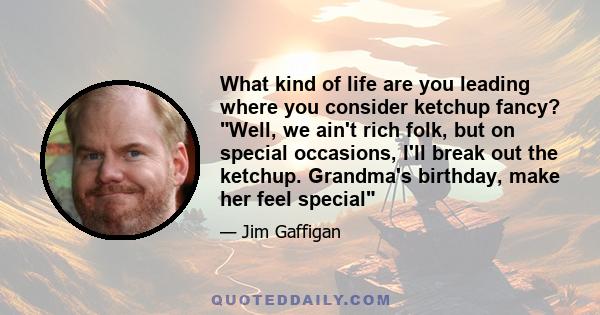 What kind of life are you leading where you consider ketchup fancy? Well, we ain't rich folk, but on special occasions, I'll break out the ketchup. Grandma's birthday, make her feel special